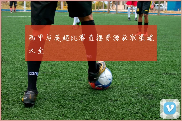 西甲与英超比赛直播资源获取渠道大全