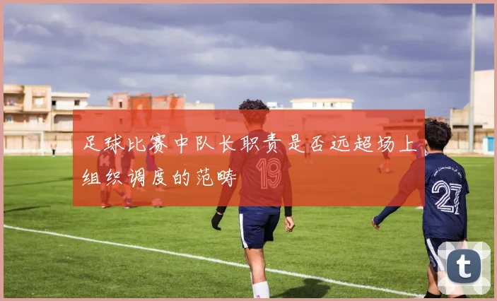 足球比赛中队长职责是否远超场上组织调度的范畴