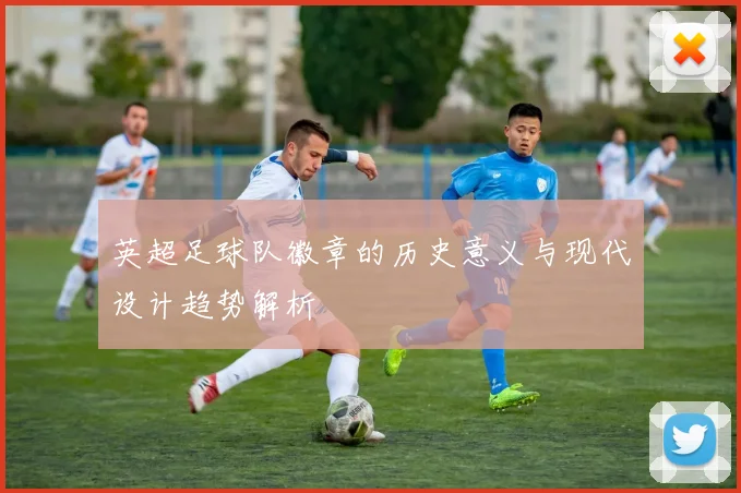英超足球队徽章的历史意义与现代设计趋势解析