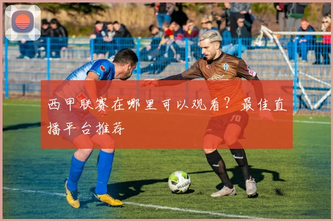 西甲联赛在哪里可以观看？最佳直播平台推荐