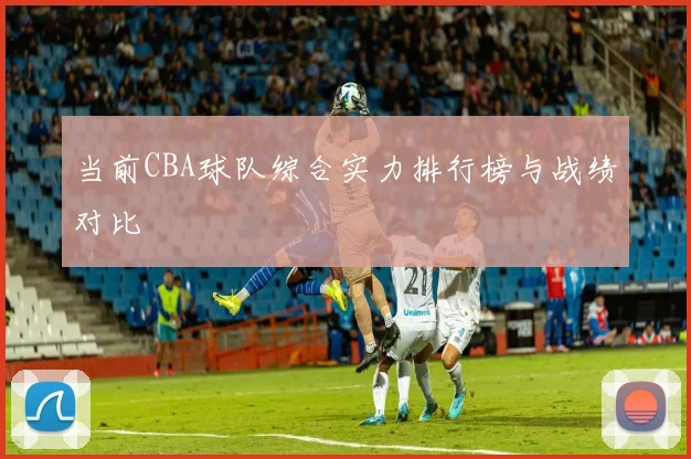 当前CBA球队综合实力排行榜与战绩对比